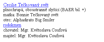 Textov� pole: Cecilie Te�kovan� sv�t
plnochrup�, oboustrann� sly��c� (BAER bil. +)
matka: Bonnie Te�kovan� sv�t
otec: Alphadirato Big Smiler
rodokmen
chovatel: Mgr. Kv�toslava Coufov�
majitel: Mgr. Kv�toslava Coufov�
