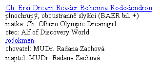 Textov� pole: Ch. Ersi Dream Reader Bohemia Rododendron
plnochrup�, oboustrann� sly��c� (BAER bil. +)
matka: Ch. Olbero Olympic Dreamgirl
otec: Alf of Discovery World
rodokmen
chovatel: MUDr. Radana Zachov�
majitel: MUDr. Radana Zachov�
